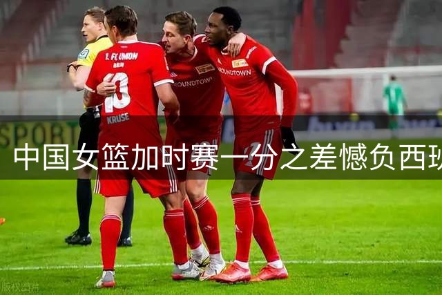 中国女篮加时赛一分之差憾负西班牙队